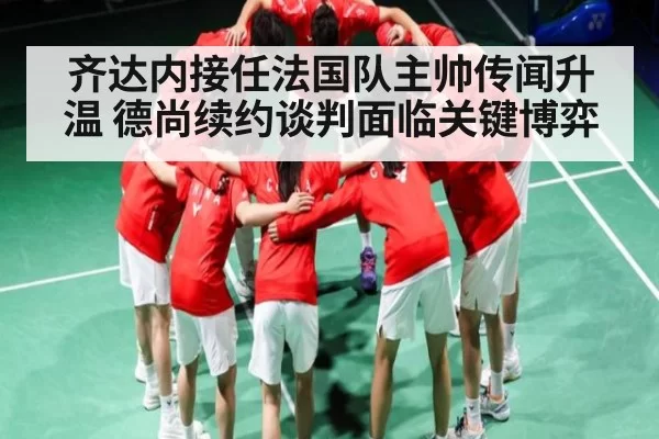 齐达内接任法国队主帅传闻升温 德尚续约谈判面临关键博弈